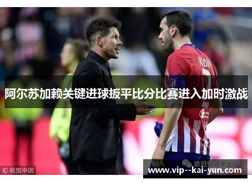 阿尔苏加赖关键进球扳平比分比赛进入加时激战 阿尔苏加赖关键进球扳平比分比赛进入加时激战